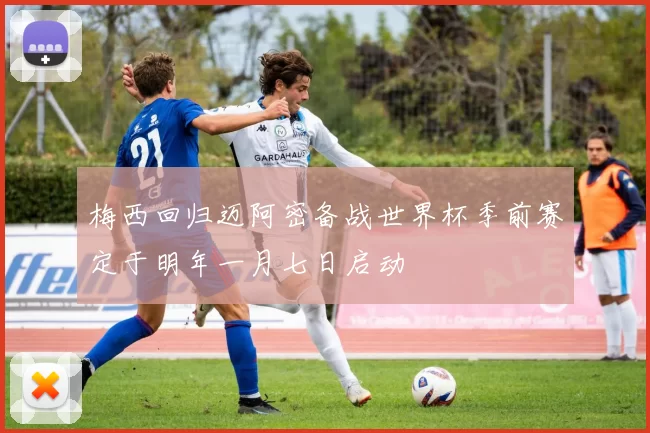 梅西回归迈阿密备战世界杯季前赛定于明年一月七日启动