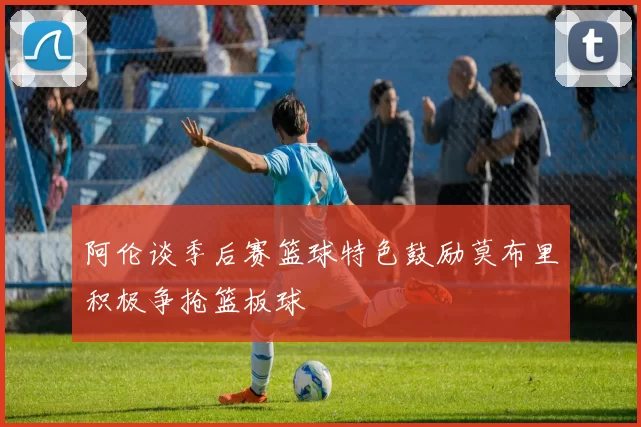 阿伦谈季后赛篮球特色鼓励莫布里积极争抢篮板球