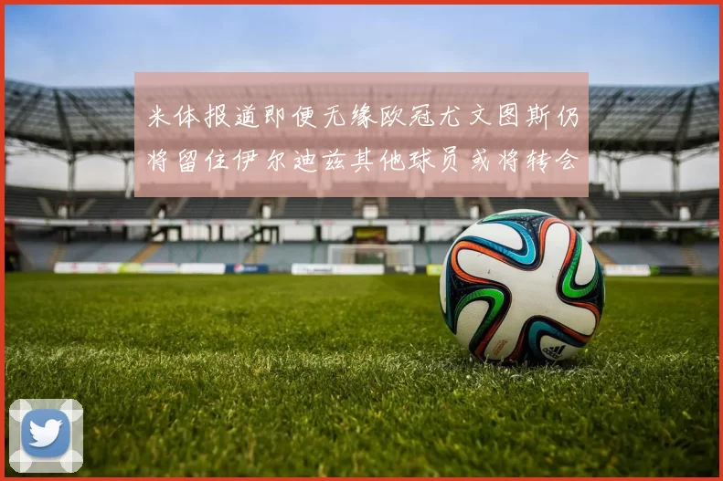 米体报道即便无缘欧冠尤文图斯仍将留住伊尔迪兹其他球员或将转会离队