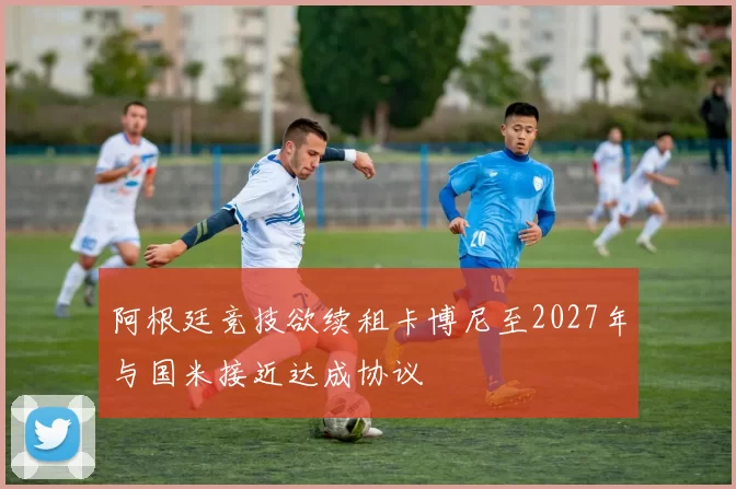 阿根廷竞技欲续租卡博尼至2027年与国米接近达成协议