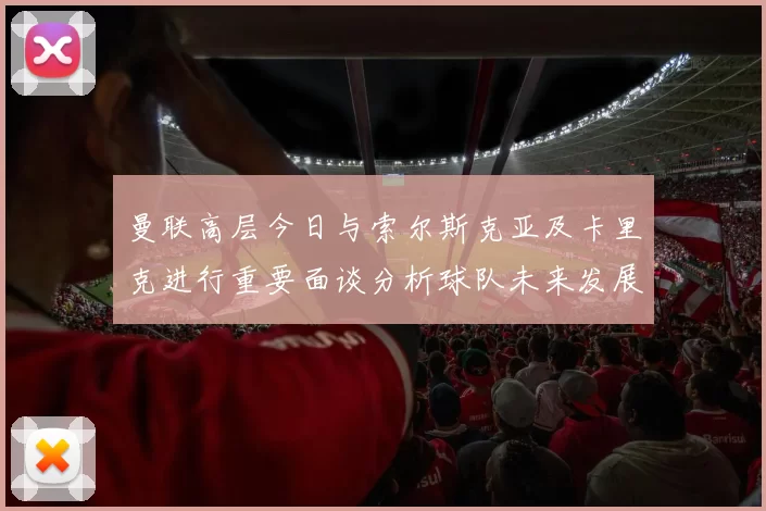 曼联高层今日与索尔斯克亚及卡里克进行重要面谈分析球队未来发展方向