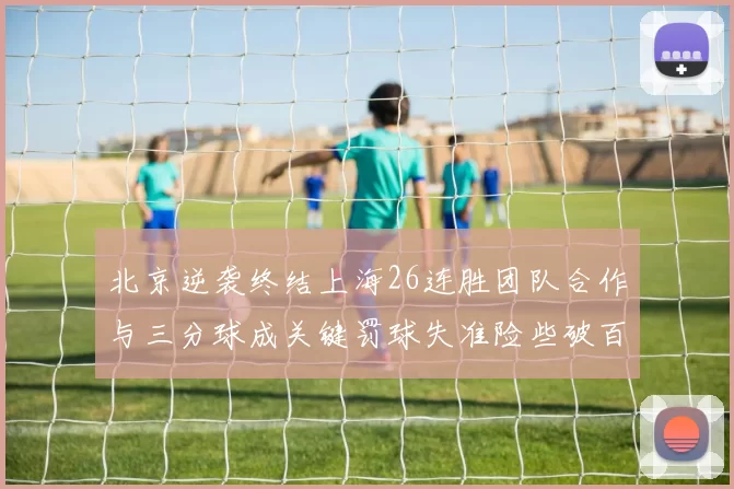 北京逆袭终结上海26连胜团队合作与三分球成关键罚球失准险些破百