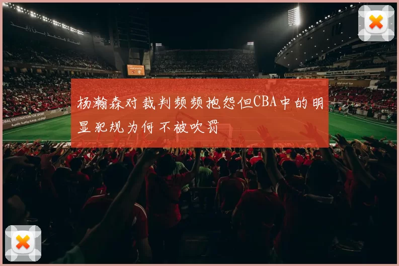 杨瀚森对裁判频频抱怨但CBA中的明显犯规为何不被吹罚