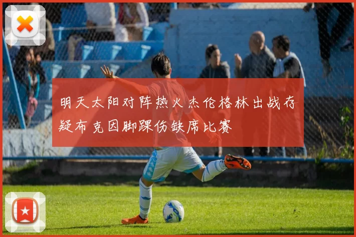 明天太阳对阵热火杰伦格林出战存疑布克因脚踝伤缺席比赛