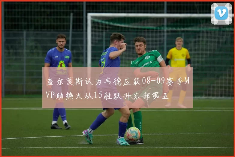 查尔莫斯认为韦德应获08-09赛季MVP助热火从15胜跃升东部第五