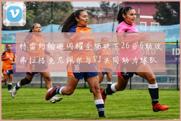 特雷约翰逊闪耀全场砍下26分6助攻弗拉格克尼佩尔与VJ共同助力球队表现出色