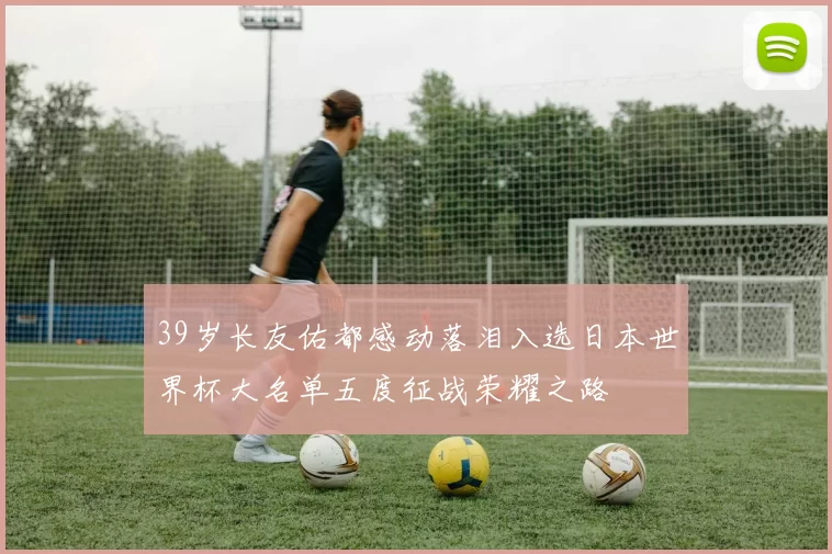 39岁长友佑都感动落泪入选日本世界杯大名单五度征战荣耀之路