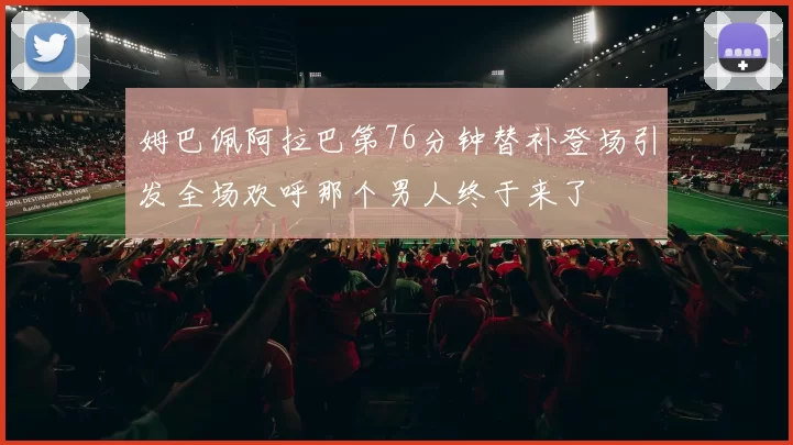 姆巴佩阿拉巴第76分钟替补登场引发全场欢呼那个男人终于来了