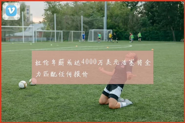 杜伦年薪或达4000万美元活塞将全力匹配任何报价