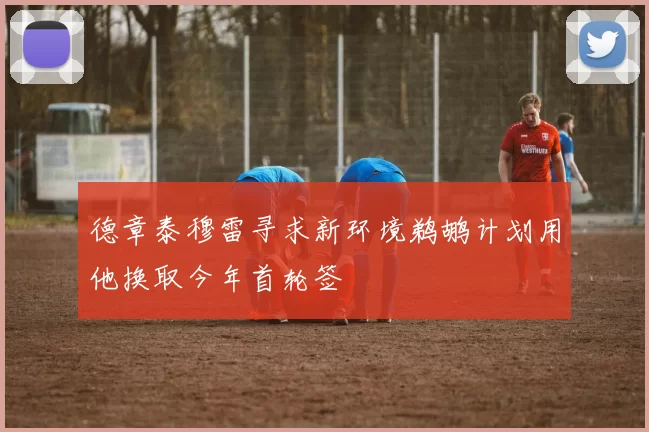 德章泰穆雷寻求新环境鹈鹕计划用他换取今年首轮签